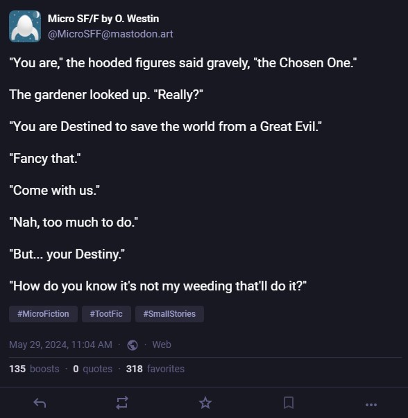 The post reads:
"You are," the hooded figures said gravely, "the Chosen One."
The gardener looked up. "Really?"
"You are Destined to save the world from a Great Evil."
"Fancy that."
"Come with us."
"Nah, too much to do."
"But... your Destiny."
"How do you know it's not my weeding that'll do it?"